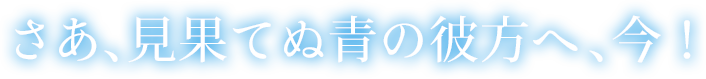  さあ、見果てぬ青の彼方へ、今！